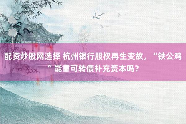 配资炒股网选择 杭州银行股权再生变故，“铁公鸡”能靠可转债补充资本吗？