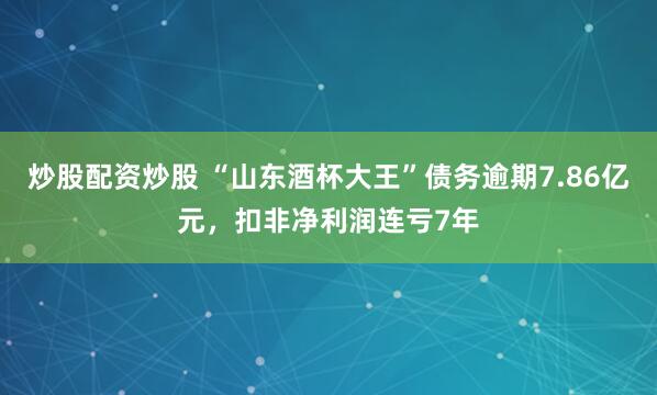 炒股配资炒股 “山东酒杯大王”债务逾期7.86亿元，扣非净利润连亏7年