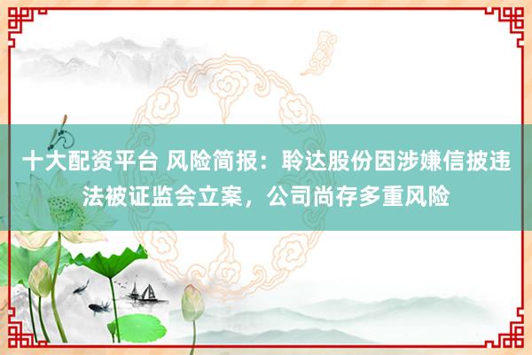 十大配资平台 风险简报：聆达股份因涉嫌信披违法被证监会立案，公司尚存多重风险
