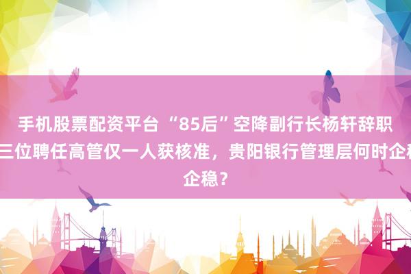 手机股票配资平台 “85后”空降副行长杨轩辞职，三位聘任高管仅一人获核准，贵阳银行管理层何时企稳？