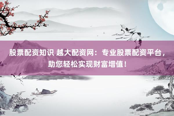 股票配资知识 越大配资网：专业股票配资平台，助您轻松实现财富增值！