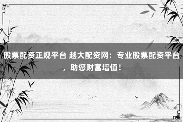 股票配资正规平台 越大配资网：专业股票配资平台，助您财富增值！