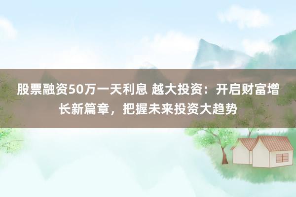 股票融资50万一天利息 越大投资：开启财富增长新篇章，把握未来投资大趋势