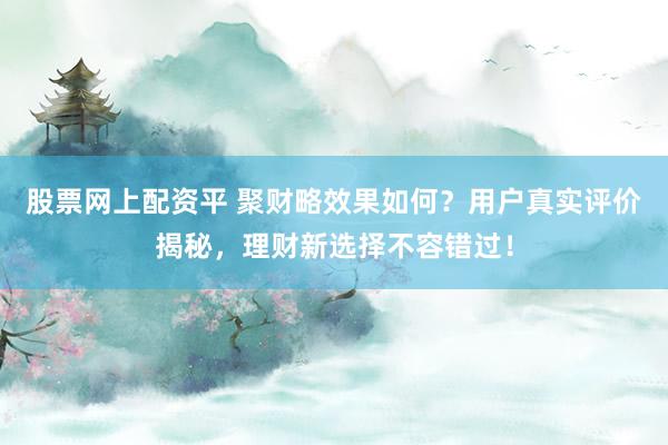 股票网上配资平 聚财略效果如何？用户真实评价揭秘，理财新选择不容错过！