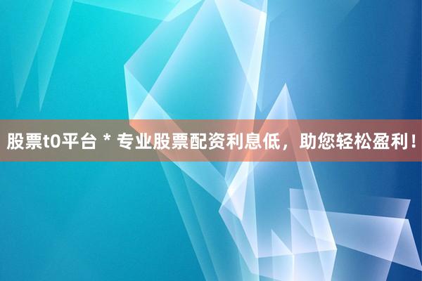 股票t0平台 * 专业股票配资利息低，助您轻松盈利！