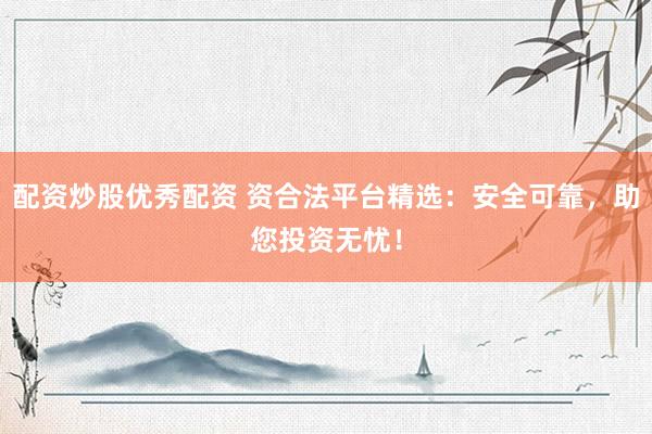 配资炒股优秀配资 资合法平台精选：安全可靠，助您投资无忧！