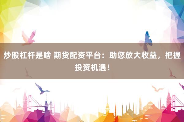 炒股杠杆是啥 期货配资平台：助您放大收益，把握投资机遇！