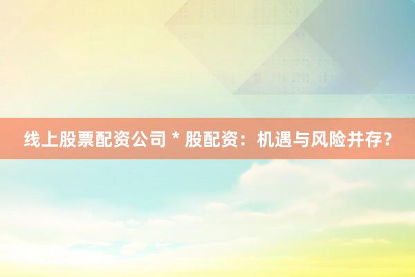 线上股票配资公司 * 股配资：机遇与风险并存？