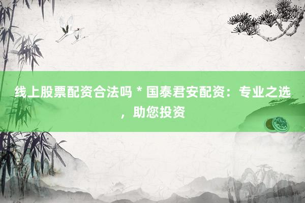 线上股票配资合法吗 * 国泰君安配资：专业之选，助您投资
