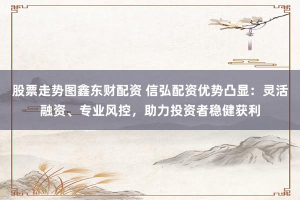 股票走势图鑫东财配资 信弘配资优势凸显：灵活融资、专业风控，助力投资者稳健获利