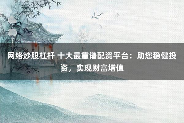 网络炒股杠杆 十大最靠谱配资平台：助您稳健投资，实现财富增值