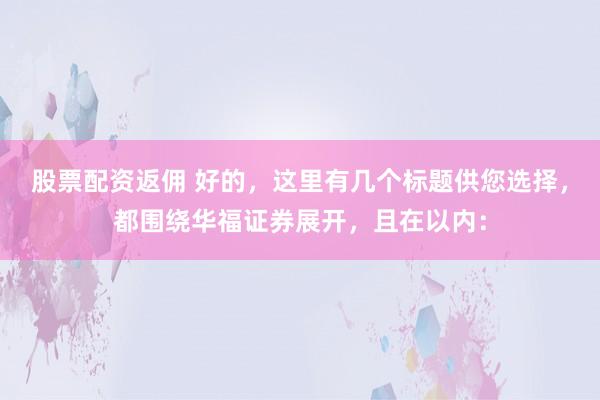 股票配资返佣 好的，这里有几个标题供您选择，都围绕华福证券展开，且在以内：