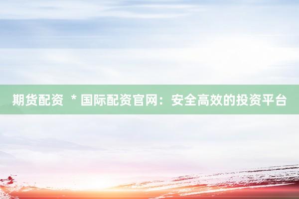 期货配资  * 国际配资官网：安全高效的投资平台