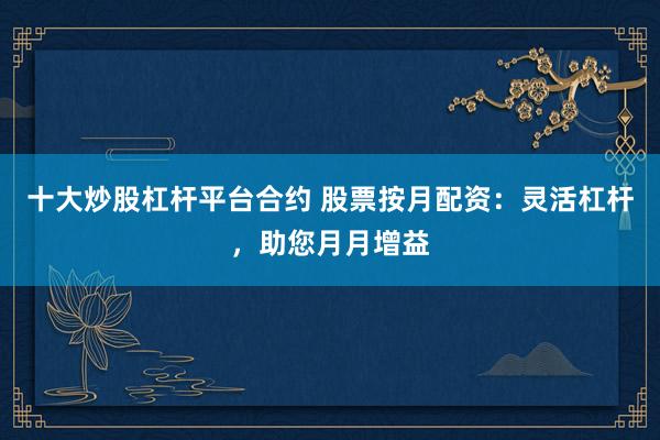 十大炒股杠杆平台合约 股票按月配资：灵活杠杆，助您月月增益