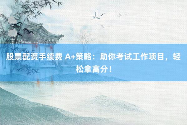 股票配资手续费 A+策略：助你考试工作项目，轻松拿高分！