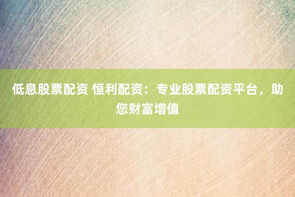 低息股票配资 恒利配资：专业股票配资平台，助您财富增值
