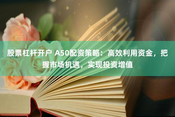 股票杠杆开户 A50配资策略：高效利用资金，把握市场机遇，实现投资增值