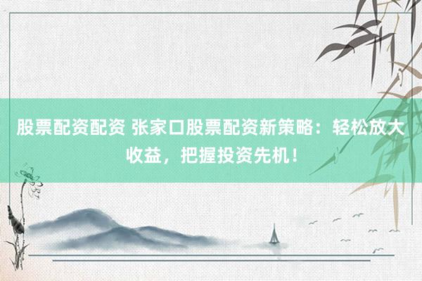 股票配资配资 张家口股票配资新策略：轻松放大收益，把握投资先机！