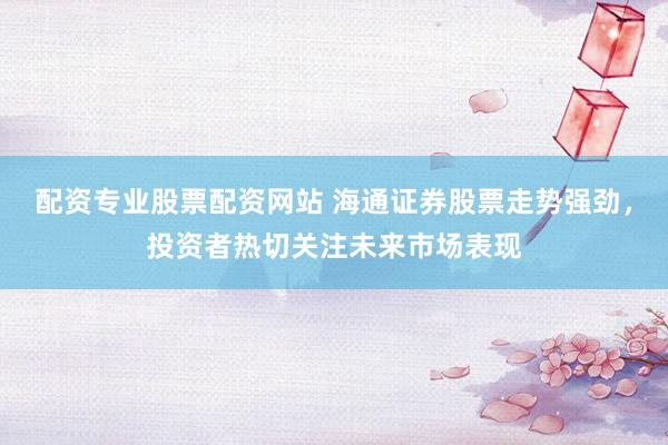 配资专业股票配资网站 海通证券股票走势强劲，投资者热切关注未来市场表现