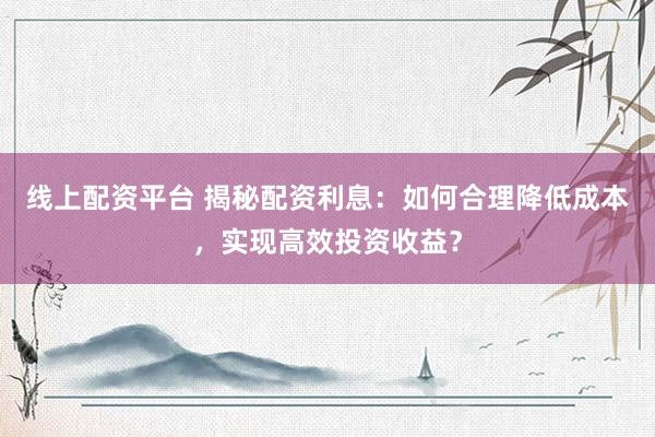 线上配资平台 揭秘配资利息：如何合理降低成本，实现高效投资收益？