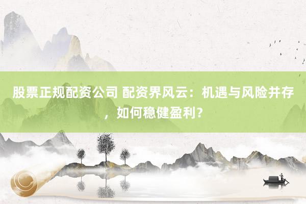 股票正规配资公司 配资界风云：机遇与风险并存，如何稳健盈利？