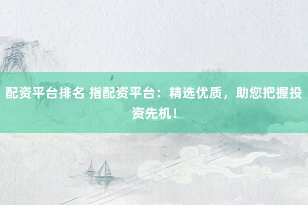 配资平台排名 指配资平台：精选优质，助您把握投资先机！