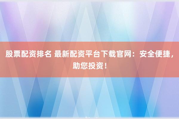 股票配资排名 最新配资平台下载官网：安全便捷，助您投资！