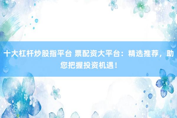 十大杠杆炒股指平台 票配资大平台：精选推荐，助您把握投资机遇！