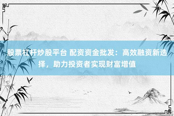 股票杠杆炒股平台 配资资金批发：高效融资新选择，助力投资者实现财富增值