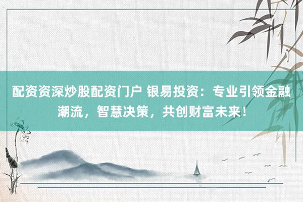 配资资深炒股配资门户 银易投资：专业引领金融潮流，智慧决策，共创财富未来！