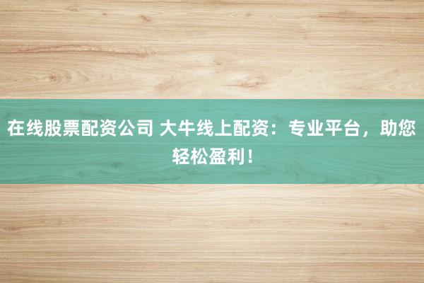 在线股票配资公司 大牛线上配资：专业平台，助您轻松盈利！
