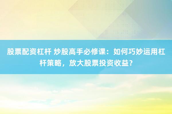 股票配资杠杆 炒股高手必修课：如何巧妙运用杠杆策略，放大股票投资收益？