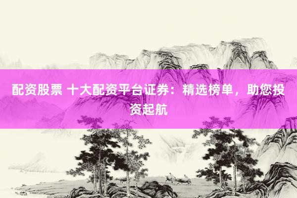 配资股票 十大配资平台证券：精选榜单，助您投资起航