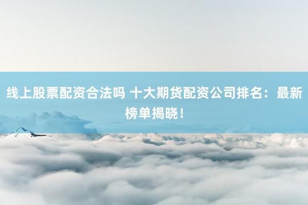 线上股票配资合法吗 十大期货配资公司排名：最新榜单揭晓！