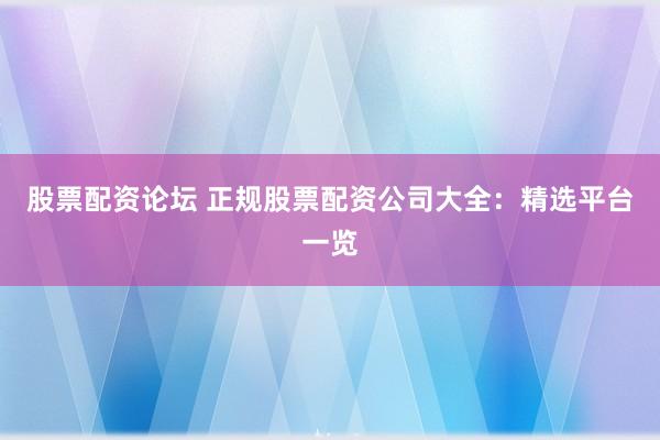 股票配资论坛 正规股票配资公司大全：精选平台一览