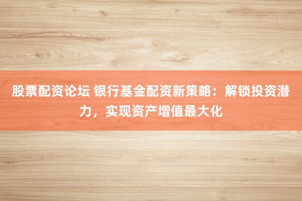 股票配资论坛 银行基金配资新策略：解锁投资潜力，实现资产增值最大化