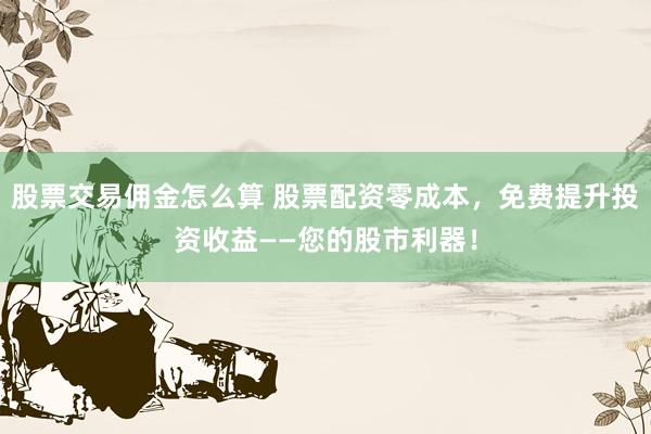 股票交易佣金怎么算 股票配资零成本，免费提升投资收益——您的股市利器！