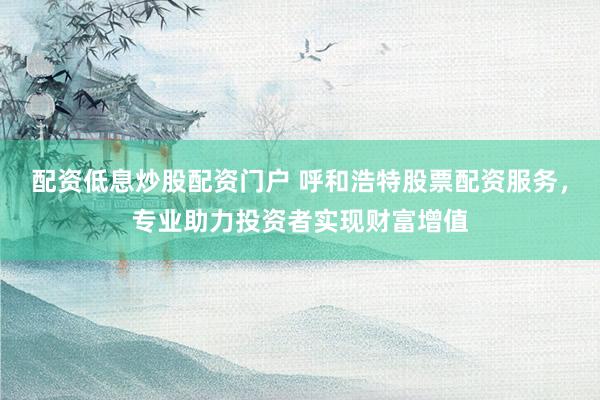 配资低息炒股配资门户 呼和浩特股票配资服务，专业助力投资者实现财富增值