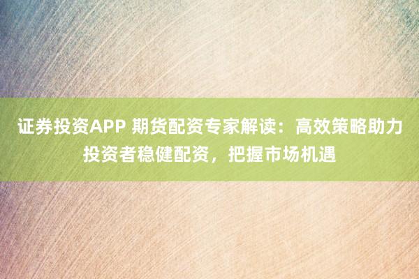 证券投资APP 期货配资专家解读：高效策略助力投资者稳健配资，把握市场机遇