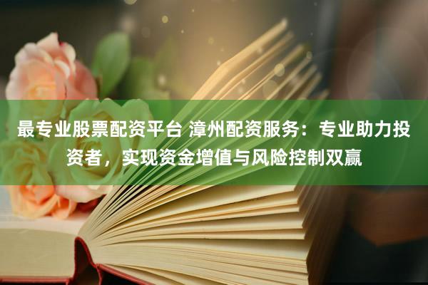 最专业股票配资平台 漳州配资服务：专业助力投资者，实现资金增值与风险控制双赢
