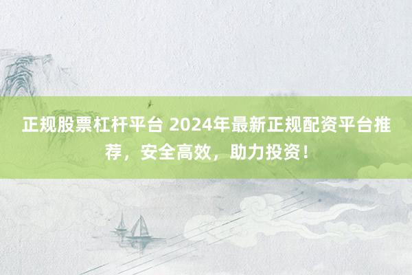 正规股票杠杆平台 2024年最新正规配资平台推荐，安全高效，助力投资！