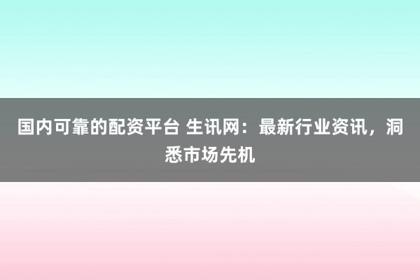 国内可靠的配资平台 生讯网：最新行业资讯，洞悉市场先机