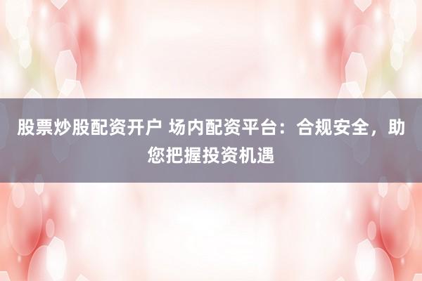 股票炒股配资开户 场内配资平台：合规安全，助您把握投资机遇