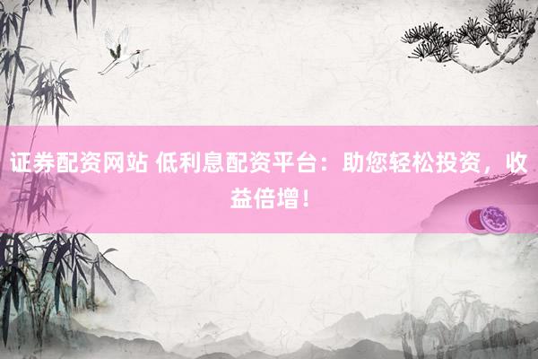 证券配资网站 低利息配资平台：助您轻松投资，收益倍增！