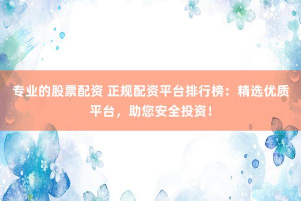 专业的股票配资 正规配资平台排行榜：精选优质平台，助您安全投资！