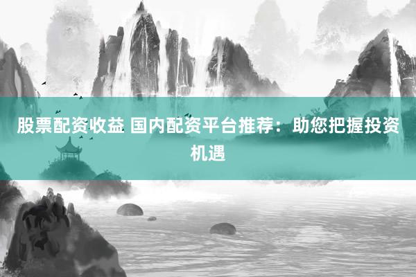 股票配资收益 国内配资平台推荐：助您把握投资机遇