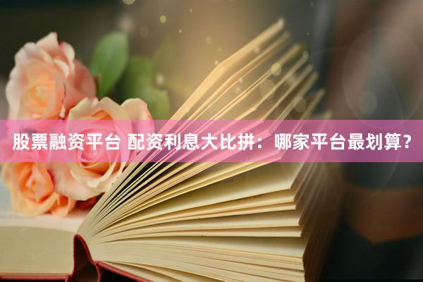 股票融资平台 配资利息大比拼：哪家平台最划算？