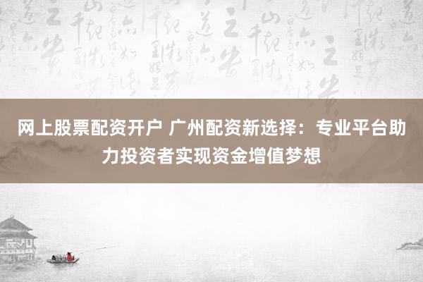 网上股票配资开户 广州配资新选择：专业平台助力投资者实现资金增值梦想