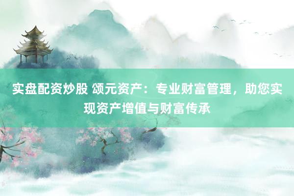 实盘配资炒股 颂元资产：专业财富管理，助您实现资产增值与财富传承