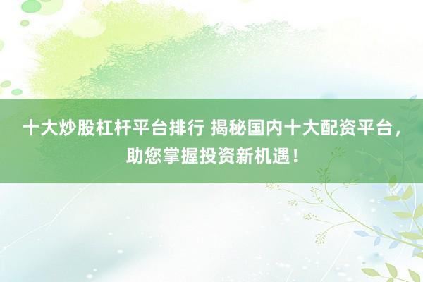 十大炒股杠杆平台排行 揭秘国内十大配资平台，助您掌握投资新机遇！